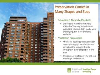 Preservation Comes in Many Shapes and Sizes 
•Subsidized & Naturally Affordable 
•We need to maintain “naturally affordable” housing in addition to subsidized housing. Both can be very challenging, but there are tools available. 
•“Scattered” Preservation 
•Affordable housing preservation can mean splitting up the subsidies and spreading the subsidized units throughout other properties in the area. 
•This deconcentrates poverty and can encourage revitalization.  