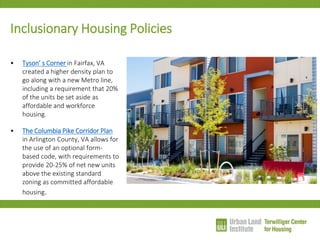 Inclusionary Housing Policies 
•Tyson’ s Corner in Fairfax, VA created a higher density plan to go along with a new Metro line, including a requirement that 20% of the units be set aside as affordable and workforce housing. 
•The Columbia Pike Corridor Plan in Arlington County, VA allows for the use of an optional form- based code, with requirements to provide 20-25% of net new units above the existing standard zoning as committed affordable housing.  