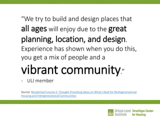 “We try to build and design places that all ages will enjoy due to the great planning, location, and design. Experience has shown when you do this, you get a mix of people and a vibrant community.” 
-ULI member Source: Residential Futures II: Thought-Provoking Ideas on What’s Next for Multigenerational Housing and Intergenerational Communities  