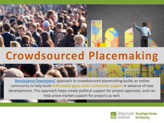 Crowdsourced Placemaking 
Renaissance Downtowns’ approach to crowdsourced placemaking builds an online community to help build enthusiastic grass-roots community support in advance of new developments. This approach helps create political support for project approvals, and can help prove market support for projects as well.  