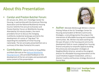 About this Presentation 
•Carolyn and Preston Butcher Forum: On January 16, 2014, ULI’s Terwilliger Center for Housing, in partnership with the American Planning Association and the National Multifamily Housing Council, held the first annual ULI/Carolyn and Preston Butcher Forum on Multifamily Housing. Attended by 50 industry leaders, the event provided a forum to discuss the changing multifamily residential landscape and led to the development of a series of “big ideas” for expanding the availability of rental housing nationwide. The ten principles presented here are a summary of the ideas framed at this event. 
•Contributions: Special thanks to Doug Bibby and Mark Obrinsky at the National Multifamily Housing Council, who provided feedback on the development of the ten principles and assisted with some content of the presentation. 
•Author: Michelle McDonough Winters is Senior Visiting Fellow at the ULI Terwilliger Center for Housing and president of Winters Community Strategies, a consulting practice focusing on the intersection of affordable housing and sustainable communities. Ms. Winters has been working for the past 20 years in the housing and community development field on issues ranging from housing finance and policy to nonprofit capacity building. She previously oversaw green strategies at NeighborWorks America, served as the program director for affordable housing preservation at the Local Initiatives Support Corporation, and as a director in policy and business strategy divisions at Fannie Mae.  