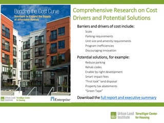 Comprehensive Research on Cost Drivers and Potential Solutions 
Barriers and drivers of cost include: 
Scale 
Parking requirements 
Unit size and amenity requirements 
Program inefficiencies 
Discouraging innovation 
Potential solutions, for example: 
Reduce parking 
Rehab codes 
Enable by-right development 
Smart impact fees 
“First look” land disposal 
Property tax abatements 
“Green Tape” 
Download the full report and executive summary  
