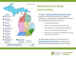 Redevelopment Ready Communities 
Michigan’s Redevelopment Ready Communities® program certifies communities that integrate transparency, predictability and efficiency into their daily development practices, such as – 
•An updated master plan 
•Mixed use development allowed by right 
•Zoning allows for a variety of housing options 
•Clear and consistent site plan reviews 
•Publishing an online list of redevelopment ready sites in each community ULI Minnesota created their own version of a (Re)development Ready Guide to advance best practices among local governments in the state.  