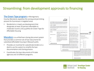 The Green Tape program in Montgomery County, Maryland, expedites the zoning and permitting process for businesses in targeted areas 
•Residential or mixed-use development that designates at least 20 percent affordable or moderate income units qualifies for Green Tape for Affordable Housing Massdocs is a unified loan closing document system that provides a common set of loan documents for subsidized affordable housing in Massachusetts. 
•Provides an incentive for subordinate lenders on a deal to use the system to simplify the loan documentation and closing process. 
•Coordinates the loan documents of 4 state agencies and 14 different programs. 
Streamlining: from development approvals to financing  