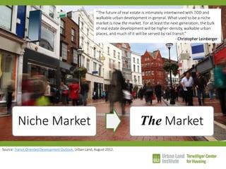 Niche Market 
The Market 
“The future of real estate is intimately intertwined with TOD and walkable urban development in general. What used to be a niche market is now the market. For at least the next generation, the bulk of real estate development will be higher-density, walkable urban places, and much of it will be served by rail transit.” - Christopher Leinberger 
Source: Transit Oriented Development Outlook, Urban Land, August 2012.  
