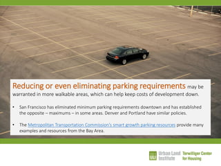 Reducing or even eliminating parking requirements may be warranted in more walkable areas, which can help keep costs of development down. 
•San Francisco has eliminated minimum parking requirements downtown and has established the opposite – maximums – in some areas. Denver and Portland have similar policies. 
•The Metropolitan Transportation Commission’s smart growth parking resources provide many examples and resources from the Bay Area.  