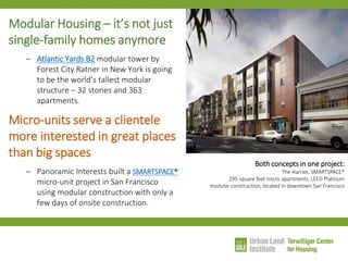 Modular Housing – it’s not just single-family homes anymore 
–Atlantic Yards B2 modular tower by Forest City Ratner in New York is going to be the world’s tallest modular structure – 32 stories and 363 apartments. 
Micro-units serve a clientele more interested in great places than big spaces 
–Panoramic Interests built a SMARTSPACE® micro-unit project in San Francisco using modular construction with only a few days of onsite construction. 
Both concepts in one project: The Harriet, SMARTSPACE® 295 square feet micro apartments, LEED Platinum modular construction, located in downtown San Francisco  