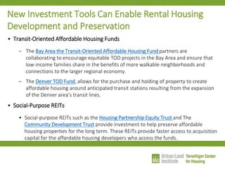 New Investment Tools Can Enable Rental Housing Development and Preservation 
•Transit-Oriented Affordable Housing Funds 
–The Bay Area the Transit-Oriented Affordable Housing Fund partners are collaborating to encourage equitable TOD projects in the Bay Area and ensure that low-income families share in the benefits of more walkable neighborhoods and connections to the larger regional economy. 
–The Denver TOD Fund, allows for the purchase and holding of property to create affordable housing around anticipated transit stations resulting from the expansion of the Denver area’s transit lines. 
•Social-Purpose REITs 
•Social-purpose REITs such as the Housing Partnership Equity Trust and The Community Development Trust provide investment to help preserve affordable housing properties for the long term. These REITs provide faster access to acquisition capital for the affordable housing developers who access the funds.  