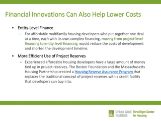 Financial Innovations Can Also Help Lower Costs 
•Entity-Level Finance 
–For affordable multifamily housing developers who put together one deal at a time, each with its own complex financing, moving from project-level financing to entity-level financing would reduce the costs of development and shorten the development timeline. 
•More Efficient Use of Project Reserves 
–Experienced affordable housing developers have a large amount of money tied up in project reserves. The Boston Foundation and the Massachusetts Housing Partnership created a Housing Reserve Assurance Program that replaces the traditional concept of project reserves with a credit facility that developers can buy into.  