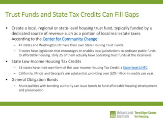 Trust Funds and State Tax Credits Can Fill Gaps 
•Create a local, regional or state-level housing trust fund, typically funded by a dedicated source of revenue such as a portion of local real estate taxes. According to the Center for Community Change: 
–47 states and Washington DC have their own State Housing Trust Funds. 
–9 states have legislation that encourages or enables local jurisdictions to dedicate public funds to affordable housing. Only 25 of them actually have operating trust funds at the local level. 
•State Low-Income Housing Tax Credits 
–14 states have their own form of the Low-Income Housing Tax Credit: a State-level LIHTC. 
–California, Illinois and Georgia’s are substantial, providing over $20 million in credits per year. 
•General Obligation Bonds 
–Municipalities with bonding authority can issue bonds to fund affordable housing development and preservation.  