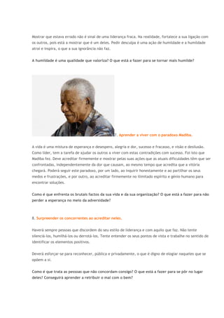 Mostrar que estava errado não é sinal de uma liderança fraca. Na realidade, fortalece a sua ligação com
os outros, pois está a mostrar que é um deles. Pedir desculpa é uma ação de humildade e a humildade
atraí e inspira, o que a sua ignorância não faz.
A humildade é uma qualidade que valoriza? O que está a fazer para se tornar mais humilde?
7. Aprender a viver com o paradoxo Madiba.
A vida é uma mistura de esperança e desespero, alegria e dor, sucesso e fracasso, e visão e desilusão.
Como líder, tem a tarefa de ajudar os outros a viver com estas contradições com sucesso. Foi isto que
Madiba fez. Deve acreditar firmemente e mostrar pelas suas ações que as atuais dificuldades têm que ser
confrontadas, independentemente da dor que causam, ao mesmo tempo que acredita que a vitória
chegará. Poderá seguir este paradoxo, por um lado, ao inquirir honestamente e ao partilhar os seus
medos e frustrações, e por outro, ao acreditar firmemente no ilimitado espírito e génio humano para
encontrar soluções.
Como é que enfrenta os brutais factos da sua vida e da sua organização? O que está a fazer para não
perder a esperança no meio da adversidade?
8. Surpreender os concorrentes ao acreditar neles.
Haverá sempre pessoas que discordem do seu estilo de liderança e com aquilo que faz. Não tente
silenciá-los, humilhá-los ou derrotá-los. Tente entender os seus pontos de vista e trabalhe no sentido de
identificar os elementos positivos.
Deverá esforçar-se para reconhecer, pública e privadamente, o que é digno de elogiar naqueles que se
opõem a si.
Como é que trata as pessoas que não concordam consigo? O que está a fazer para se pôr no lugar
deles? Conseguirá aprender a retribuir o mal com o bem?
 
