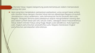  8. Standar hidup negara bergantung pada kemampuan dalam memproduksi
barang dan jasa
 Apa yang bisa menjelaskan perbedaan-perbedaan yang sangat besar antara
satu standar hidup dengan standar hidup lainnya diberbagai Negara di dunia?.
Jawabannya cukup sederhana, yaitu kemampuan factor produksi dari suatu
Negara. Dinegara dimana para pekerjanya dapat menghasilakan barang dan
jasa dalam jumlah besar per satu satuan waktu, sebagian besar masyarakatnya
hidup dalam standar hidup yang tinggi. Begitu pula sebaliknya. Hubungannya
yaitu tingkat pertumbuhan produktivitas suatu Negara menetukan tingkat
pertumbuhan pendapatan rata-ratanya.
 