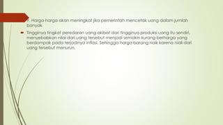 9. Harga-harga akan meningkat jika pemerintah mencetak uang dalam jumlah
banyak
 Tingginya tingkat peredaran uang akibat dari tingginya produksi uang itu sendiri,
menyebabkan nilai dari uang tersebut menjadi semakin kurang berharga yang
berdampak pada terjadinya inflasi. Sehingga harga barang naik karena niali dari
uang tersebut menurun.
 
