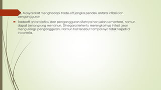  10. Masyarakat menghadapi trade-off jangka pendek antara inflasi dan
pengangguran
 Tradeoff antara inflasi dan pengangguran sifatnya hanyalah sementara, namun
dapat berlangsung menahun. Dinegara tertentu meningkatnya inflasi akan
mengurangi pengangguran. Namun hal tersebut tampaknya tidak terjadi di
Indonesia.
 
