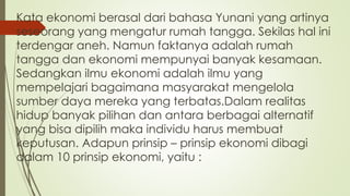Kata ekonomi berasal dari bahasa Yunani yang artinya
seseorang yang mengatur rumah tangga. Sekilas hal ini
terdengar aneh. Namun faktanya adalah rumah
tangga dan ekonomi mempunyai banyak kesamaan.
Sedangkan ilmu ekonomi adalah ilmu yang
mempelajari bagaimana masyarakat mengelola
sumber daya mereka yang terbatas.Dalam realitas
hidup banyak pilihan dan antara berbagai alternatif
yang bisa dipilih maka individu harus membuat
keputusan. Adapun prinsip – prinsip ekonomi dibagi
dalam 10 prinsip ekonomi, yaitu :
 
