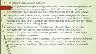  1. Setiap orang melakukan TradeOff
 Pelajaran pertama mengenai pengambilan keputusan dapat dirangkum dalam
peribahasa “tidak sesuatu yang gratis di dunia ini” artinya saat hendak
mendapatkan sesuatu maka kita harus mengorbankan sesuatu yang lainnya.
 Sebagai contoh, saat seseorang memilih belajar, maka orang tersebut telah
kehilangan kesempatan untuk mengerjakan hal lainnya seperti bermain futsal,
sepeda atau jalan-jalan. Kegiatan lain yang tidak bisa dilakukan saat seseorang
tersebut belajar di sebut sebagai biaya.
 Trade off yang dihadapi masyarakat adalah effisiensi artinya masyarakat
mendapatkan hasil optimal dari sumber daya langka yang ada. Dan
pemerataan yaitu pembagian hasil yang merata dari sumber daya langka
tersebut terhadap masyarakat.
 Efisiensi adalah kondisi dalam masyarakat untuk memperoleh manfaat maksimal
dari sumber daya mereka yang terbatas. Sedangkan pemerataan adalah
pendistribusian kesejahteraan ekonomi secara wajar ke pada para anggota
masyarakat.
 