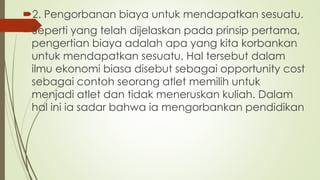 2. Pengorbanan biaya untuk mendapatkan sesuatu.
Seperti yang telah dijelaskan pada prinsip pertama,
pengertian biaya adalah apa yang kita korbankan
untuk mendapatkan sesuatu. Hal tersebut dalam
ilmu ekonomi biasa disebut sebagai opportunity cost
sebagai contoh seorang atlet memilih untuk
menjadi atlet dan tidak meneruskan kuliah. Dalam
hal ini ia sadar bahwa ia mengorbankan pendidikan
 