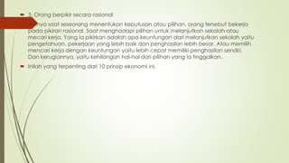  3. Orang berpikir secara rasional
 Artinya saat seseorang menentukan keputusan atau pilihan, orang tersebut bekerja
pada pikiran rasional. Saat menghadapi pilihan untuk melanjutkan sekolah atau
mecari kerja. Yang ia pikirkan adalah apa keuntungan dari melanjutkan sekolah yaitu
pengetahuan, pekerjaan yang lebih baik dan penghasilan lebih besar. Atau memilih
mencari kerja dengan keuntungan yaitu lebih cepat memiliki penghasilan sendiri.
Dan kerugiannya, yaitu kehilangan hal-hal dari pilihan yang ia tinggalkan.
 Inilah yang terpenting dari 10 prinsip ekonomi ini.
 