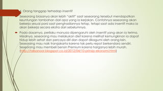  4. Orang tanggap terhadap insentif
 Seseorang biasanya akan lebih “aktif” saat seseorang tersebut mendapatkan
keuntungan tambahan dari apa yang ia kerjakan. Contohnya seseorang akan
bekerja sesuai porsi saat penghasilannya tetap, tetapi saat ada insentif maka ia
akan bekerja secara ekstra dari sebelumnya.
 Pada dasarnya, perilaku manusia dipengaruhi oleh insentif yang akan ia terima.
Misalnya, seseorang mau melakukan diet karena melihat kemungkinan ia dapat
hidup lebih sehat dan percaya diri dan dapat dikagumi oleh orang lain.
Seseorang mau naik transjakarta karena tak perlu repot berkendara sendiri.
Seseorang mau membeli bensin Premium karena harganya lebih murah.
(http://talisanoor.blogspot.co.id/2012/04/10-prinsip-ekonomi.html)
 