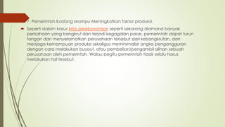  7. Pemerintah Kadang Mampu Meningkatkan faktor produksi.
 Seperti dalam kasus krisis perekonomian seperti sekarang diamana banyak
perisahaan yang bangkrut dan terjadi kegagalan pasar, pemerintah dapat turun
tangan dan menyelamatkan perusahaan tersebut dari kebangkrutan, dan
menjaga kemampuan produksi sekaligus meminimalisir angka pengangguran
dengan cara melakukan buyout, atau pembelian/pengambil alihan sebuah
perusahaan oleh pemerintah. Walau begitu pemerintah tidak selalu harus
melakukan hal tesebut.
 