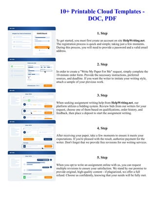 10+ Printable Cloud Templates -
DOC, PDF
1. Step
To get started, you must first create an account on site HelpWriting.net.
The registration process is quick and simple, taking just a few moments.
During this process, you will need to provide a password and a valid email
address.
2. Step
In order to create a "Write My Paper For Me" request, simply complete the
10-minute order form. Provide the necessary instructions, preferred
sources, and deadline. If you want the writer to imitate your writing style,
attach a sample of your previous work.
3. Step
When seeking assignment writing help from HelpWriting.net, our
platform utilizes a bidding system. Review bids from our writers for your
request, choose one of them based on qualifications, order history, and
feedback, then place a deposit to start the assignment writing.
4. Step
After receiving your paper, take a few moments to ensure it meets your
expectations. If you're pleased with the result, authorize payment for the
writer. Don't forget that we provide free revisions for our writing services.
5. Step
When you opt to write an assignment online with us, you can request
multiple revisions to ensure your satisfaction. We stand by our promise to
provide original, high-quality content - if plagiarized, we offer a full
refund. Choose us confidently, knowing that your needs will be fully met.
10+ Printable Cloud Templates - DOC, PDF 10+ Printable Cloud Templates - DOC, PDF
 