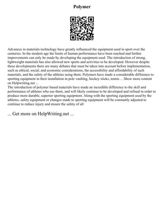 Polymer
Advances in materials technology have greatly influenced the equipment used in sport over the
centuries. In the modern age the limits of human performance have been reached and further
improvements can only be made by developing the equipment used. The introduction of strong,
lightweight materials has also allowed new sports and activities to be developed. However despite
these developments there are many debates that must be taken into account before implementation,
such as ethical, social, and economic considerations, the accessibility and affordability of such
materials, and the safety of the athletes using them. Polymers have made a considerable difference to
sporting equipment in their installation in pole vaulting, hockey sticks, tennis ... Show more content
on Helpwriting.net ...
The introduction of polymer based materials have made an incredible difference to the skill and
performance of athletes who use them, and will likely continue to be developed and refined in order to
produce more durable, superior sporting equipment. Along with the sporting equipment used by the
athletes, safety equipment or changes made to sporting equipment will be constantly adjusted to
continue to reduce injury and ensure the safety of all
... Get more on HelpWriting.net ...
 
