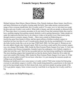 Cosmetic Surgery Research Paper
Michael Jackson, Demi Moore, Sharon Osborne, Cher, Pamela Anderson, Bruce Jenner, Joan Rivers,
and Janice Dickinson are all guilty of going under the knife. Stars today portray a picture perfect
image of how everyone should look, but is it really worth it? To some, yes it is, but when you weigh
the pros and cons it really is not worth it. What really is beauty, and why are people so obsessed with
it? These days there is a cosmetic procedure to fix any kind of issue that someone thinks they need to
have, anything ranging from getting cosmetic dentistry work to getting liposuction. Today, people are
under the impression that they have to do whatever it takes to be perfect even if that means going
through extensive cosmetic surgery. People ... Show more content on Helpwriting.net ...
Jocelyn has gone from female to feline, and has spent millions of dollars on plastic surgery to
transform her face into that of a cat! It sounds pretty absurd, but she has accomplished it. As scary as
she looks Jocelyn looks like a cat on two legs (TMZ Staff, 2008, Cat Chow para.2). Women are not
the only addicts though, take Armand Lepore. Well, he was born a male and his first cosmetic surgery
was a sex change (The Insider, 2006, Inside the Most Extreme Plastic Surgery Ever! para. 3). Now one
of the nations most famous transgender, Amanda Lepore has undergone a ton of plastic surgeries to
make him look like a girl. Well, he has succeeded and now has been doing modeling for top designers.
The most shocking surgery that Amanda had was that the doctors had to break her rib to make her
waist look smaller (The Insider, 2006, Inside the Most Extreme Plastic Surgery Ever! para. 6). If that
does not scream addict in itself I do not know what does. It is just amazing the measures people are
willing to go to be beautiful .
Risking your health just to save some money is it really worth it? Well some women feel that going
overseas to seek plastic surgery is worth it. After maybe being denied by a good doctor in the states or
just not having enough money for their dream look, more and more people are going outside of the
U.S to get plastic surgery. Some women swear by it and think its no big deal, but it really could be a
big
... Get more on HelpWriting.net ...
 