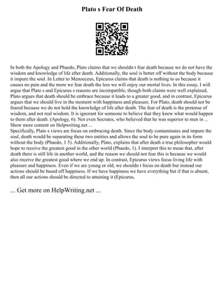 Plato s Fear Of Death
In both the Apology and Phaedo, Plato claims that we shouldn t fear death because we do not have the
wisdom and knowledge of life after death. Additionally, the soul is better off without the body because
it impure the soul. In Letter to Menoeceus, Epicurus claims that death is nothing to us because it
causes no pain and the more we fear death the less we will enjoy our mortal lives. In this essay, I will
argue that Plato s and Epicurus s reasons are incompatible, though both claims were well explained,
Plato argues that death should be embrace because it leads to a greater good, and in contrast, Epicurus
argues that we should live in the moment with happiness and pleasure. For Plato, death should not be
feared because we do not hold the knowledge of life after death. The fear of death is the pretense of
wisdom, and not real wisdom. It is ignorant for someone to believe that they knew what would happen
to them after death. (Apology, 6). Not even Socrates, who believed that he was superior to men in ...
Show more content on Helpwriting.net ...
Specifically, Plato s views are focus on embracing death. Since the body contaminates and impure the
soul, death would be separating these two entities and allows the soul to be pure again in its form
without the body (Phaedo, 1 5). Additionally, Plato, explains that after death a true philosopher would
hope to receive the greatest good in the other world (Phaedo, 1). I interpret this to mean that, after
death there is still life in another world, and the reason we should not fear this is because we would
also receive the greatest good where we end up. In contrast, Epicurus views focus living life with
pleasure and happiness. Even if we are young or old, we shouldn t focus on death but instead our
actions should be based off happiness. If we have happiness we have everything but if that is absent,
then all our actions should be directed to attaining it (Epicurus,
... Get more on HelpWriting.net ...
 