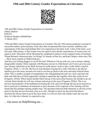 19th and 20th Century Gender Expectations in Literature
19th and 20th Century Gender Expectations in Literature
Johnny Shelton
ENG125
Professor Heather AltfeldFisher
11 March 2012
19Th and 20th Century Gender Expectations in Literature The late 19th century produced a myriad of
successful authors, poets and play writes that often incorporated the local customs, traditions and
expectations of the time (and perhaps their own experiences) into their work. A fact of the times, even
into early 20th century, is that women were not equal to men and the expectations of women were not
equal as well. This point will be illustrated by comparative analysis of two separate forms of literature:
Tristan Bernard s humorous play I m Going! A Comedy in One Act, and Kate Chopin s short story The
... Show more content on Helpwriting.net ...
And have you looking daggers at me all the time! Whenever I do go with you, you re always making
disagreeable remarks. Henri responds with Because you are in a bad humor you ll never give me your
arm. (Jeanne called him on his bluff, because he really doesn t want to take a walk either), (cited in
Clugston, 2010a, 1.1.26 29). She has no real intention of going for a walk with him as she did not
intend to go to the races, but does not want to see him go alone to the races and enjoy himself alone,
either. This is another example of manipulation; her manipulating him and vice versa, and starts the
back and forth farce of both supposedly wanting to spend the day together when they really do not
(Clugston, 2010a). When Jeanne decides Henri can go to the races alone because she intends to go see
a friend, Henri decides he will stay at home and not go to the races (Clugston, 2010a). This is an
obvious representation of the husband not trusting the wife, and even though she has given sanction to
him to proceed, he abandons all intentions to leave because of his suspicion of her meeting with her
friend and also perhaps meeting another man. The deception between both characters is obvious at this
point in the play but not obviously clear as to why. Though we know by this point that Henri s
intention has always been to go to the races alone, it is not yet clear why Jeanne reacts the way she
does. Is it that she is abused, or expected to stay
... Get more on HelpWriting.net ...
 