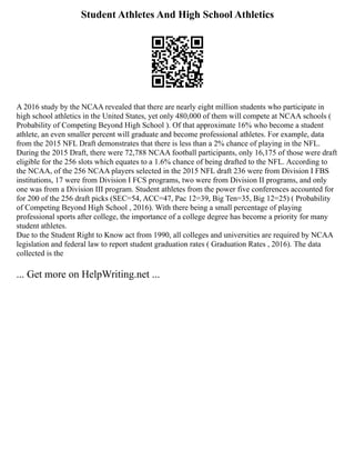 Student Athletes And High School Athletics
A 2016 study by the NCAA revealed that there are nearly eight million students who participate in
high school athletics in the United States, yet only 480,000 of them will compete at NCAA schools (
Probability of Competing Beyond High School ). Of that approximate 16% who become a student
athlete, an even smaller percent will graduate and become professional athletes. For example, data
from the 2015 NFL Draft demonstrates that there is less than a 2% chance of playing in the NFL.
During the 2015 Draft, there were 72,788 NCAA football participants, only 16,175 of those were draft
eligible for the 256 slots which equates to a 1.6% chance of being drafted to the NFL. According to
the NCAA, of the 256 NCAA players selected in the 2015 NFL draft 236 were from Division I FBS
institutions, 17 were from Division I FCS programs, two were from Division II programs, and only
one was from a Division III program. Student athletes from the power five conferences accounted for
for 200 of the 256 draft picks (SEC=54, ACC=47, Pac 12=39, Big Ten=35, Big 12=25) ( Probability
of Competing Beyond High School , 2016). With there being a small percentage of playing
professional sports after college, the importance of a college degree has become a priority for many
student athletes.
Due to the Student Right to Know act from 1990, all colleges and universities are required by NCAA
legislation and federal law to report student graduation rates ( Graduation Rates , 2016). The data
collected is the
... Get more on HelpWriting.net ...
 