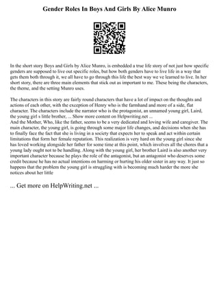 Gender Roles In Boys And Girls By Alice Munro
In the short story Boys and Girls by Alice Munro, is embedded a true life story of not just how specific
genders are supposed to live out specific roles, but how both genders have to live life in a way that
gets them both through it, we all have to go through this life the best way we ve learned to live. In her
short story, there are three main elements that stick out as important to me. These being the characters,
the theme, and the setting Munro uses.
The characters in this story are fairly round characters that have a lot of impact on the thoughts and
actions of each other, with the exception of Henry who is the farmhand and more of a side, flat
character. The characters include the narrator who is the protagonist, an unnamed young girl, Laird,
the young girl s little brother, ... Show more content on Helpwriting.net ...
And the Mother, Who, like the father, seems to be a very dedicated and loving wife and caregiver. The
main character, the young girl, is going through some major life changes, and decisions when she has
to finally face the fact that she is living in a society that expects her to speak and act within certain
limitations that form her female reputation. This realization is very hard on the young girl since she
has loved working alongside her father for some time at this point, which involves all the chores that a
young lady ought not to be handling. Along with the young girl, her brother Laird is also another very
important character because he plays the role of the antagonist, but an antagonist who deserves some
credit because he has no actual intentions on harming or hurting his older sister in any way. It just so
happens that the problem the young girl is struggling with is becoming much harder the more she
notices about her little
... Get more on HelpWriting.net ...
 