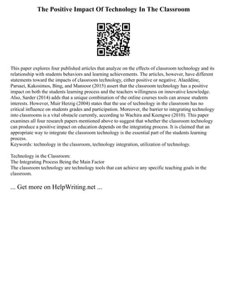The Positive Impact Of Technology In The Classroom
This paper explores four published articles that analyze on the effects of classroom technology and its
relationship with students behaviors and learning achievements. The articles, however, have different
statements toward the impacts of classroom technology, either positive or negative. Alaeddine,
Parsaei, Kakosimos, Bing, and Mansoor (2015) assert that the classroom technology has a positive
impact on both the students learning process and the teachers willingness on innovative knowledge.
Also, Sarder (2014) adds that a unique combination of the online courses tools can arouse students
interests. However, Muir Herzig (2004) states that the use of technology in the classroom has no
critical influence on students grades and participation. Moreover, the barrier to integrating technology
into classrooms is a vital obstacle currently, according to Wachira and Keengwe (2010). This paper
examines all four research papers mentioned above to suggest that whether the classroom technology
can produce a positive impact on education depends on the integrating process. It is claimed that an
appropriate way to integrate the classroom technology is the essential part of the students learning
process.
Keywords: technology in the classroom, technology integration, utilization of technology.
Technology in the Classroom:
The Integrating Process Being the Main Factor
The classroom technology are technology tools that can achieve any specific teaching goals in the
classroom.
... Get more on HelpWriting.net ...
 