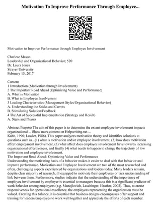 Motivation To Improve Performance Through Employee...
Motivation to Improve Performance through Employee Involvement
Charlese Mason
Leadership and Organizational Behavior; 520
Dr. Laura Jones
Strayer University
February 13, 2017
Content
1 Introduction (Motivation through Involvement)
2 The Important Road Ahead (Optimizing Value and Performance)
A. What is Motivation
B. What is Employee Involvement
3 Leading Characteristics (Management Styles/Organizational Behavior)
A. Understanding the Sticks and Carrots
B. Stimulating Solution/Feedback
4 The Art of Successful Implementation (Strategy and Result)
A. Steps and Phases
Abstract Purpose The aim of this paper is to determine the extent employee involvement impacts
organizational ... Show more content on Helpwriting.net ...
Kahn, 1990; Lawler, 1986). This paper analyzes motivation theory and identifies solutions to
questions such as...(1) what is motivation and/or employee involvement, (2) how does motivation
affect employment involvement, (3) what affect does employee involvement have towards increasing
organizational effectiveness, and finally (4) what needs to happen to change the trajectory of low
motivation and employee involvement.
The Important Road Ahead: Optimizing Value and Performance
Understanding the motivating basis of a behavior makes it easier to deal with that behavior and
improve performance. Motivation and Employee Involvement are two of the most researched and
often, challenging aspects experienced by organizations and leaders today. Many leaders remain,
despite clear majority of research, ill equipped to motivate their employees or lack understanding of
link between them. Furthermore, studies indicate that the understanding of the importance of
employee involvement by employer is essential to managers because this is a significant predictor of
work behavior among employees (e.g. Manojlovich, Laschinger, Heather, 2002). Thus, to create
responsiveness for operational excellence, the employees representing the organization must be
valued. Creating this balance, it is essential that business designs encompasses offer support and
training for leaders/employees to work well together and appreciate the efforts of each member.
 