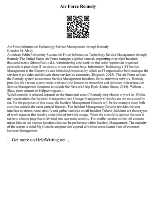 Air Force Remedy
Air Force Information Technology Service Management through Remedy
Brandon M. Alvey
American Public University System Air Force Information Technology Service Management through
Remedy The United States Air Force manages a global network supporting over eight hundred
thousand users (Gibson Fair, n.d.). Administering a network on that scale requires an organized
approach to providing IT services to a vast customer base. Information Technology (IT) Service
Management is the framework and imbedded processes by which an IT organization both manages the
services it provides and delivers those services to customers (Drogseth, 2015). The Air Force utilizes
the Remedy system to automate Service Management functions for its enterprise network. Remedy
provides the various system users with multiple features to streamline and optimize their respective
Service Management functions to include the Network Help Desk (United States, 2014). Without ...
Show more content on Helpwriting.net ...
Which console is selected depends on the functional area of Remedy they choose to work in. Within
my organization, the Incident Management and Change Management Consoles are the most used by
far. For the purposes of this essay, the Incident Management Console will be the example since both
consoles contain the same general features. The Incident Management Console provides the user
interface to create, route, modify and gather statistics on all Incident Tickets. Incidents are those types
of work requests that involve some kind of network outage. When the console is opened, the user is
taken to a home page that is divided into two main sections. The smaller section on the left contains
menu links to the various functions that can be performed within Incident Management. The majority
of the screen is titled My Console and provides a pared down but consolidated view of common
Incident Management
... Get more on HelpWriting.net ...
 