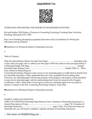 Ajhjshhhlsh Vas
GUIDELINES FOR WRITING THE REPORT OF INTERNSHIP ACTIVITIES
Revised October 2009 Master of Science in Counseling Psychology Frostburg State University
Frostburg, Maryland 21532 1099
http://www.frostburg.edu/dept/psyc/graduate/intern.htm (click on Guidelines for Writing the
Internship Activities Report)
Guidelines For Writing the Report of Internship Activities
2
Table of Contents
What You Should Know Before You Start Your Paper................................................... (including what
is done with your paper, how to submit your final paper AND who needs to read your paper before it
is finalized) Sample Title Page............................................................................................... Sample
Internship Paper Release Form...................................................................... Sample Table of ... Show
more content on Helpwriting.net ...
Counseling Psychology Program to have access to my internship paper to enable them to benefit from
my internship experience. I fully understand that once I have graduated from Frostburg State
University, my internship paper will become property of the program, and students will be permitted
to sign out my internship paper with the understanding that it must be returned to the Program
Coordinator s office. Name Date I do not agree to allow my internship paper to be accessible to
faculty or students in the M.S. Counseling Psychology Program. Name Date
Guidelines For Writing the Report of Internship Activities
6
SAMPLE TABLE OF CONTENTS
TABLE OF CONTENTS Internship Paper Release Form I. Summary of Internship Experiences A.
General Description of Cases ........................................................................page # B. Evaluation of
Internship Experience............................................................ page # Note: if you had more than one
internship site, you will need to complete a separate summary of internship experiences
... Get more on HelpWriting.net ...
 