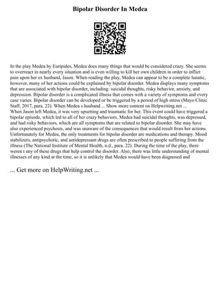 Bipolar Disorder In Medea
In the play Medea by Euripides, Medea does many things that would be considered crazy. She seems
to overreact in nearly every situation and is even willing to kill her own children in order to inflict
pain upon her ex husband, Jason. When reading the play, Medea can appear to be a complete lunatic,
however, many of her actions could be explained by bipolar disorder. Medea displays many symptoms
that are associated with bipolar disorder, including: suicidal thoughts, risky behavior, anxiety, and
depression. Bipolar disorder is a complicated illness that comes with a variety of symptoms and every
case varies. Bipolar disorder can be developed or be triggered by a period of high stress (Mayo Clinic
Staff, 2017, para. 22). When Medea s husband ... Show more content on Helpwriting.net ...
When Jason left Medea, it was very upsetting and traumatic for her. This event could have triggered a
bipolar episode, which led to all of her crazy behaviors. Medea had suicidal thoughts, was depressed,
and had risky behaviors, which are all symptoms that are related to bipolar disorder. She may have
also experienced psychosis, and was unaware of the consequences that would result from her actions.
Unfortunately for Medea, the only treatments for bipolar disorder are medications and therapy. Mood
stabilizers, antipsychotic, and antidepressant drugs are often prescribed to people suffering from the
illness (The National Institute of Mental Health, n.d., para. 22). During the time of the play, there
weren t any of these drugs that help control the disorder. Also, there was little understanding of mental
illnesses of any kind at the time, so it is unlikely that Medea would have been diagnosed and
... Get more on HelpWriting.net ...
 