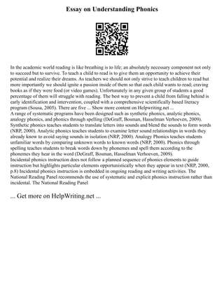 Essay on Understanding Phonics
In the academic world reading is like breathing is to life; an absolutely necessary component not only
to succeed but to survive. To teach a child to read is to give them an opportunity to achieve their
potential and realize their dreams. As teachers we should not only strive to teach children to read but
more importantly we should ignite a passion inside of them so that each child wants to read; craving
books as if they were food (or video games). Unfortunately in any given group of students a good
percentage of them will struggle with reading. The best way to prevent a child from falling behind is
early identification and intervention, coupled with a comprehensive scientifically based literacy
program (Sousa, 2005). There are five ... Show more content on Helpwriting.net ...
A range of systematic programs have been designed such as synthetic phonics, analytic phonics,
analogy phonics, and phonics through spelling (DeGraff, Bosman, Hasselman Verhoeven, 2009).
Synthetic phonics teaches students to translate letters into sounds and blend the sounds to form words
(NRP, 2000). Analytic phonics teaches students to examine letter sound relationships in words they
already know to avoid saying sounds in isolation (NRP, 2000). Analogy Phonics teaches students
unfamiliar words by comparing unknown words to known words (NRP, 2000). Phonics through
spelling teaches students to break words down by phonemes and spell them according to the
phonemes they hear in the word (DeGraff, Bosman, Hasselman Verhoeven, 2009).
Incidental phonics instruction does not follow a planned sequence of phonics elements to guide
instruction but highlights particular elements opportunistically when they appear in text (NRP, 2000,
p.8) Incidental phonics instruction is embedded in ongoing reading and writing activities. The
National Reading Panel recommends the use of systematic and explicit phonics instruction rather than
incidental. The National Reading Panel
... Get more on HelpWriting.net ...
 