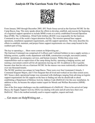 Analysis Of The Garrison Ncoic For The Camp Bucca
From January 2005 through December 2005, SFC Paulo Sousa served as the Garrison NCOIC for the
Camp Bucca, Iraq. This story speaks about the efforts to develop, establish, and execute the beginning
of a logistical support operation to include MWR events at a newly established Forward Operation
Base (FOB). The 1st Battalion, 102nd Field Artillery (RAOC) was responsible for the Garrison
Command at one of the world s largest detention facility. The mission spanned base support
operations, installation equipment requirements, and life support operations. This story describes his
efforts to establish, maintain, and project future support requirements on a base camp located in the
southern part of Iraq.
The key to operating a ... Show more content on Helpwriting.net ...
The Garrison Command was comprised of 4 officers and 2 enlisted Soldiers to run a supply section, a
billeting section, a public works department with KBR, construction oversight, movement control,
DFAC operations, an emergency services, and human resource. Within these areas were
responsibilities such as supervision of the camp dining facility, operating a badging section, and
running a movement control cell for all operations leaving our AO. In addition to this it quickly
became clear that his role as a Garrison NCOIC for the masses was more realistically a landlord for
over one thousand tenants.
The NCOIC position was unique in Camp Bucca. There were over four Lieutenant Colonels, 3
Command Sergeant Majors, and 5 First Sergeant that all lived and worked on less than sixteen acres.
SFC Sousa s daily operational tempo was consumed with challenges ranging from advising on logistic
support requirements for life support on the base to finding out who he should talk to about
establishing a Department of Defense Activity Address Code (DoDAAC) for this new installation. In
addition to this, he became the subject matter expert for Morale and Welfare Recreation (MWR)
matters.
One of the first major challenges was the establishment of a DoDAAC. Prior to his arrival at Camp
Bucca, the Supply Support Activity (SSA) was dealing with units and all units have their own
DoDAAC. This is the method normally used to request supplies, request and track
... Get more on HelpWriting.net ...
 