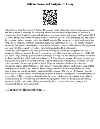 Balance Scorecard Assignment Essay
Balance Score Card Assignment A Balanced Scorecard can be defined as a performance management
tool which began as a concept for measuring whether the smaller scale operational activities of a
company are aligned with its larger scale objectives in terms of vision and strategy (Wikipedia 2009, ¶
1). Scents Things will need to develop a balanced scorecard that will assist in meeting and help define
the company s values, mission, vision, and SWOT analysis. The balance scorecard is made up of four
perspectives; financial, customer, learning and growing, and internal process. This paper will define
each of the four perspectives objectives, performance measures, targets, and initiatives. The paper will
also show how the perspectives relate ... Show more content on Helpwriting.net ...
Internal Process Perspective The main goal when defining the internal process perspective was to
answer the following question To satisfy our customers, at which processes must we excel (BSI 2009,
¶5). Scents things strategic goals should be developed in a way that will internally meet the customer s
needs and satisfaction. All strategic goals should be defined with the purpose of keeping the company
running smoothly and in a way that will help to achieve the promises being made in the mission and
vision statement. The strategic goals for Scents things are to improve business processes and
efficiencies, acquire additional services and business options, and improve marketing of store and the
marketing of the products and services. These strategic objectives should be monitored on a daily
basis to ensure an overall satisfactory outcome for the company. The best way for Scents Things to
ensure this is to create a set of performance tools that will measure the objective to ensure that they are
being achieved. The company needs to decrease the number of duplicate products or services being
offered, monitor the revenue being earned from new programs, orders are being received on time,
increase in products and services being purchased by local vendors, and ensure employee and
customer satisfaction through constant
... Get more on HelpWriting.net ...
 