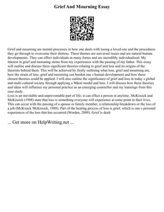 Grief And Mourning Essay
Grief and mourning are mental processes in how one deals with losing a loved one and the procedures
they go through to overcome their distress. These themes are universal issues and are natural human
developments. They can effect individuals in many forms and are incredibly individualised. My
interest in grief and moruning stems from my experiences with the passing of my father. This essay
will outline and discuss three significant theories relating to grief and loss and its origins of the
theorists behind them. This will be achieved by firstly outlining what loss, grief and mourning are,
how the strain of loss, grief and mourning can burden one s human development and how these
chosen theories could be applied. I will also outline the significance of grief and loss in today s global
and multi cultural society through applying a Māori model and lens. I will discuss how these theories
and ideas will influence my personal practice as an emerging counsellor and my learnings from this
case study.
Loss is an inevitable and unpreventable part of life; it can effect a person at anytime. McKissick and
McKissick (1988) state that loss is something everyone will experience at some point in their lives.
This can occur with the passing of a spouse or family member, a relationship breakdown or the loss of
a job (McKissck McKissick, 1988). Part of the healing process of loss is grief, which is one s personal
experiences of the loss that has occurred (Worden, 2009). Grief is dealt
... Get more on HelpWriting.net ...
 