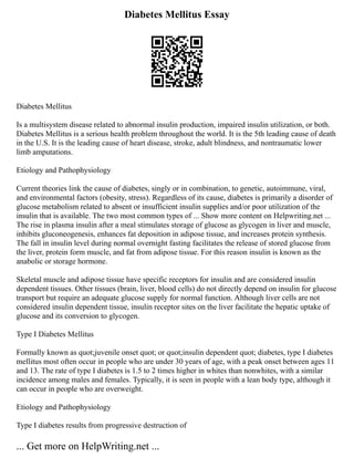 Diabetes Mellitus Essay
Diabetes Mellitus
Is a multisystem disease related to abnormal insulin production, impaired insulin utilization, or both.
Diabetes Mellitus is a serious health problem throughout the world. It is the 5th leading cause of death
in the U.S. It is the leading cause of heart disease, stroke, adult blindness, and nontraumatic lower
limb amputations.
Etiology and Pathophysiology
Current theories link the cause of diabetes, singly or in combination, to genetic, autoimmune, viral,
and environmental factors (obesity, stress). Regardless of its cause, diabetes is primarily a disorder of
glucose metabolism related to absent or insufficient insulin supplies and/or poor utilization of the
insulin that is available. The two most common types of ... Show more content on Helpwriting.net ...
The rise in plasma insulin after a meal stimulates storage of glucose as glycogen in liver and muscle,
inhibits gluconeogenesis, enhances fat deposition in adipose tissue, and increases protein synthesis.
The fall in insulin level during normal overnight fasting facilitates the release of stored glucose from
the liver, protein form muscle, and fat from adipose tissue. For this reason insulin is known as the
anabolic or storage hormone.
Skeletal muscle and adipose tissue have specific receptors for insulin and are considered insulin
dependent tissues. Other tissues (brain, liver, blood cells) do not directly depend on insulin for glucose
transport but require an adequate glucose supply for normal function. Although liver cells are not
considered insulin dependent tissue, insulin receptor sites on the liver facilitate the hepatic uptake of
glucose and its conversion to glycogen.
Type I Diabetes Mellitus
Formally known as quot;juvenile onset quot; or quot;insulin dependent quot; diabetes, type I diabetes
mellitus most often occur in people who are under 30 years of age, with a peak onset between ages 11
and 13. The rate of type I diabetes is 1.5 to 2 times higher in whites than nonwhites, with a similar
incidence among males and females. Typically, it is seen in people with a lean body type, although it
can occur in people who are overweight.
Etiology and Pathophysiology
Type I diabetes results from progressive destruction of
... Get more on HelpWriting.net ...
 