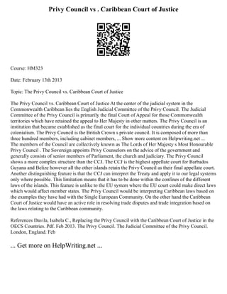 Privy Council vs . Caribbean Court of Justice
Course: HM323
Date: February 13th 2013
Topic: The Privy Council vs. Caribbean Court of Justice
The Privy Council vs. Caribbean Court of Justice At the center of the judicial system in the
Commonwealth Caribbean lies the English Judicial Committee of the Privy Council. The Judicial
Committee of the Privy Council is primarily the final Court of Appeal for those Commonwealth
territories which have retained the appeal to Her Majesty in other matters. The Privy Council is an
institution that became established as the final court for the individual countries during the era of
colonialism. The Privy Council is the British Crown s private council. It is composed of more than
three hundred members, including cabinet members, ... Show more content on Helpwriting.net ...
The members of the Council are collectively known as The Lords of Her Majesty s Most Honourable
Privy Council . The Sovereign appoints Privy Counselors on the advice of the government and
generally consists of senior members of Parliament, the church and judiciary. The Privy Council
shows a more complex structure than the CCJ. The CCJ is the highest appellate court for Barbados
Guyana and Belize however all the other islands retain the Privy Council as their final appellate court.
Another distinguishing feature is that the CCJ can interpret the Treaty and apply it to our legal systems
only where possible. This limitation means that it has to be done within the confines of the different
laws of the islands. This feature is unlike to the EU system where the EU court could make direct laws
which would affect member states. The Privy Council would be interpreting Caribbean laws based on
the examples they have had with the Single European Community. On the other hand the Caribbean
Court of Justice would have an active role in resolving trade disputes and trade integration based on
the laws relating to the Caribbean community.
References Davila, Isabela C., Replacing the Privy Council with the Caribbean Court of Justice in the
OECS Countries. Pdf. Feb 2013. The Privy Council. The Judicial Committee of the Privy Council.
London, England. Feb
... Get more on HelpWriting.net ...
 