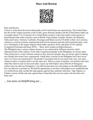 Race And Racism
Race and Racism
I chose to write about the racism that people in the United States are experiencing. The United States
has the world s largest economy in the world s gross domestic product and the United States makes up
to roughly about 17 to 22 percent of it. United States currency is the most widely used currency in
international trade, other countries such as British Virgin Islands, Ecuador, Panama, the Bahamas,
Turks and Caicos, Vietnam, Cambodia, Nicaragua and Belize use the US dollar as their own currency.
America is a mixed economy meaning that both private interests and state interventionism play a role
in it. Christianity is the largest religion which makes up about 70.6% and about 25.4% makeup
Evangelical Protestant and about 20.8% ... Show more content on Helpwriting.net ...
The Philippines have various cultures because it was colonized by different countries which
influenced most of the cultures. From what I experienced people in the Philippines are always open.
They always have a warm welcome whenever they meet new people, they are always open to making
new friends from what I have experienced. I think there is racism in the Philippines but I have never
seen it or I have not experienced it. The people I associated with are not racist, they were very open,
whenever there is someone that is not the same race. When it comes to families, our families treat each
other like relatives and we trust each other. I grew up with Filipino and a little bit of Portuguese
culture since my dad was Portuguese. I say that because there are some things we do differently and
how my dad acts or protects us. We had the opportunity to socialize with people in our neighborhoods,
we would always play outside like tagu taguan, agawan base, patintero and more. Tagu Taguan is a
Filipino version of hide and seek, agawan base is basically there are two teams who has their own
bases and
... Get more on HelpWriting.net ...
 