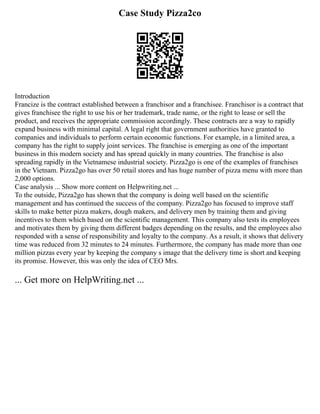 Case Study Pizza2co
Introduction
Francize is the contract established between a franchisor and a franchisee. Franchisor is a contract that
gives franchisee the right to use his or her trademark, trade name, or the right to lease or sell the
product, and receives the appropriate commission accordingly. These contracts are a way to rapidly
expand business with minimal capital. A legal right that government authorities have granted to
companies and individuals to perform certain economic functions. For example, in a limited area, a
company has the right to supply joint services. The franchise is emerging as one of the important
business in this modern society and has spread quickly in many countries. The franchise is also
spreading rapidly in the Vietnamese industrial society. Pizza2go is one of the examples of franchises
in the Vietnam. Pizza2go has over 50 retail stores and has huge number of pizza menu with more than
2,000 options.
Case analysis ... Show more content on Helpwriting.net ...
To the outside, Pizza2go has shown that the company is doing well based on the scientific
management and has continued the success of the company. Pizza2go has focused to improve staff
skills to make better pizza makers, dough makers, and delivery men by training them and giving
incentives to them which based on the scientific management. This company also tests its employees
and motivates them by giving them different badges depending on the results, and the employees also
responded with a sense of responsibility and loyalty to the company. As a result, it shows that delivery
time was reduced from 32 minutes to 24 minutes. Furthermore, the company has made more than one
million pizzas every year by keeping the company s image that the delivery time is short and keeping
its promise. However, this was only the idea of CEO Mrs.
... Get more on HelpWriting.net ...
 