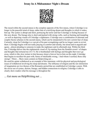 Irony In A Midsummer Night s Dream
The mood within the second stanza is the complete opposite of the first stanza, where Coleridge is no
longer in the peaceful mind of sleep, rather that of a terrifying dream and thoughts in which it wakes
him up. The syntax is abrupt and short, portraying the terror and fear Coleridge is feeling because of
this new dream. The lineage also is short and packed with strong verbs, such as burning and trampling
, as well as depicting visuals of Coleridge s nightmares. Coleridge uses a combination of alternate and
couplet rhyme schemes in the second stanza, which can be interpreted to his new current fear of sleep.
Currently, sleep for Coleridge is a vast pit of his past wrongdoings and he no longer wants to revisit
them. Coleridge begins with not really praying in comfort and silently, but aloud and in anguish and
agony , almost pleading to someone to make the nightmare and its aftermath stop. Within the third
line, Coleridge delves into the nightmarish visual of, Up starting from the fiendish crowd / of shapes
and thoughts that tortured me (16 17). He is bombarded with feelings and thoughts that won t go
away, which is like slow torture to him because sleep is forever lost to him on this night. Coleridge
then begins to recollect his past with, Sense of intolerable wrong, / And whom I scorned, those only
strong! / Thirst ... Show more content on Helpwriting.net ...
He used his opiate withdrawal as an example of this statement, with his physical and psychological
issues of withdrawal involving his sleep and dreams. The influence of religion and the raw distinction
of imagination are two themes of the Romantic period that are established in Coleridge s poem. With
the clever use of syntax, diction, lineage, and hidden connections to religion, Coleridge is able to
clearly show readers what his message is throughout the
... Get more on HelpWriting.net ...
 