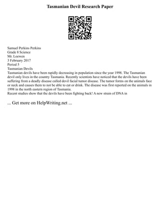 Tasmanian Devil Research Paper
Samuel Perkins Perkins
Grade 8 Science
Mr. Loewen
3 February 2017
Period 5
Tasmanian Devils
Tasmanian devils have been rapidly decreasing in population since the year 1998. The Tasmanian
devil only lives in the country Tasmania. Recently scientists have noticed that the devils have been
suffering from a deadly disease called devil facial tumor disease. The tumor forms on the animals face
or neck and causes them to not be able to eat or drink. The disease was first reported on the animals in
1998 in the north eastern region of Tasmania.
Recent studies show that the devils have been fighting back! A new strain of DNA in
... Get more on HelpWriting.net ...
 