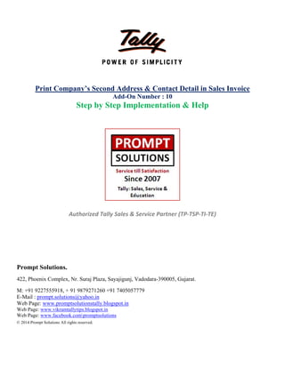  
 
 
 
 
 
Pro
422,
M: +
E-M
Web
Web
Web
© 201
Print
ompt Solut
Phoenix Co
+91 9227555
Mail : prompt
b Page: www
Page: www.v
Page: www.f
14 Prompt Soluti
Compan
S
Auth
tions.
omplex, Nr.
5918, + 91 9
.solutions@
w.promptsolu
vikramtallytip
facebook.com
ions All rights re
ny’s Seco
Step by S
horized Ta
Suraj Plaza,
879271260
yahoo.in
utionstally.b
ps.blogspot.in
mpromptsolut
eserved.
nd Addr
Add-On
Step Im
ally Sales &
Sayajigunj,
+91 740505
logspot.in
n
tions
   
 
ress & Co
n Number
plement
 
& Service P
 
 
 
 
 
Vadodara-3
7779
 
 
ontact De
r : 10
tation &
 
Partner (TP
390005, Guja
etail in S
& Help
P‐TSP‐TI‐TE
arat.
ales Invo
E) 
oice
 