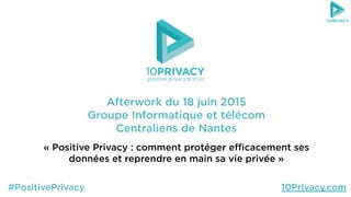 Afterwork du 18 juin 2015
Groupe Informatique et télécom
Centraliens de Nantes
« Positive Privacy : comment protéger eﬃcacement ses
données et reprendre en main sa vie privée »
positive privacy & trust
#PositivePrivacy 10Privacy.com
 