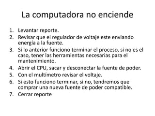 La computadora no enciende
1. Levantar reporte.
2. Revisar que el regulador de voltaje este enviando
energía a la fuente.
3. Si lo anterior funciono terminar el proceso, si no es el
caso, tener las herramientas necesarias para el
mantenimiento.
4. Abrir el CPU, sacar y desconectar la fuente de poder.
5. Con el multímetro revisar el voltaje.
6. Si esto funciono terminar, si no, tendremos que
comprar una nueva fuente de poder compatible.
7. Cerrar reporte
 