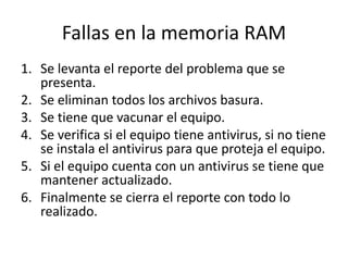 Fallas en la memoria RAM
1. Se levanta el reporte del problema que se
presenta.
2. Se eliminan todos los archivos basura.
3. Se tiene que vacunar el equipo.
4. Se verifica si el equipo tiene antivirus, si no tiene
se instala el antivirus para que proteja el equipo.
5. Si el equipo cuenta con un antivirus se tiene que
mantener actualizado.
6. Finalmente se cierra el reporte con todo lo
realizado.
 